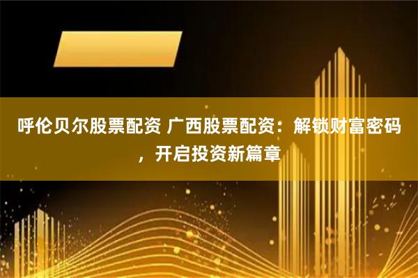 呼伦贝尔股票配资 广西股票配资：解锁财富密码，开启投资新篇章