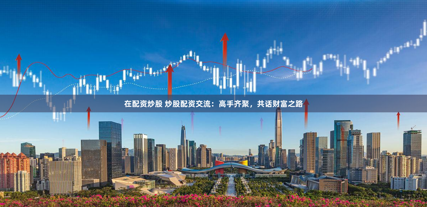 在配资炒股 炒股配资交流：高手齐聚，共话财富之路