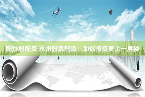 配炒股配资 永州股票配资：助你投资更上一层楼