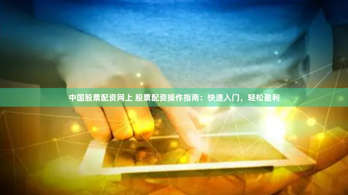 中国股票配资网上 股票配资操作指南：快速入门，轻松盈利
