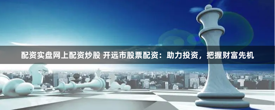 配资实盘网上配资炒股 开远市股票配资：助力投资，把握财富先机