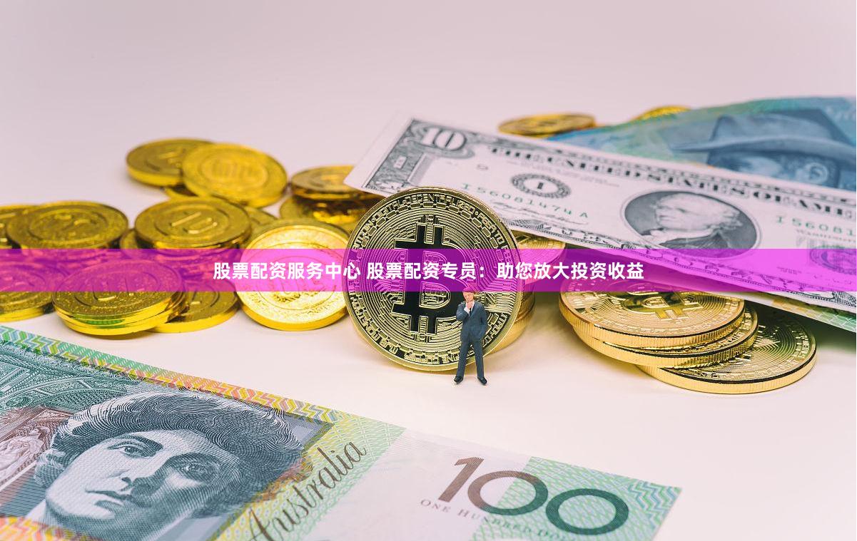 股票配资服务中心 股票配资专员：助您放大投资收益