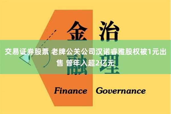 交易证券股票 老牌公关公司汉诺睿雅股权被1元出售 曾年入超2亿元