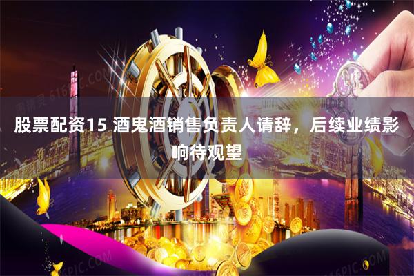 股票配资15 酒鬼酒销售负责人请辞，后续业绩影响待观望