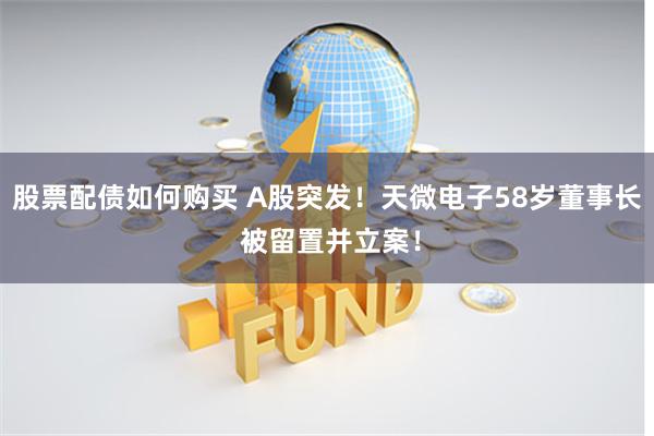股票配债如何购买 A股突发！天微电子58岁董事长 被留置并立案！