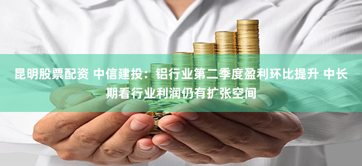昆明股票配资 中信建投：铝行业第二季度盈利环比提升 中长期看行业利润仍有扩张空间