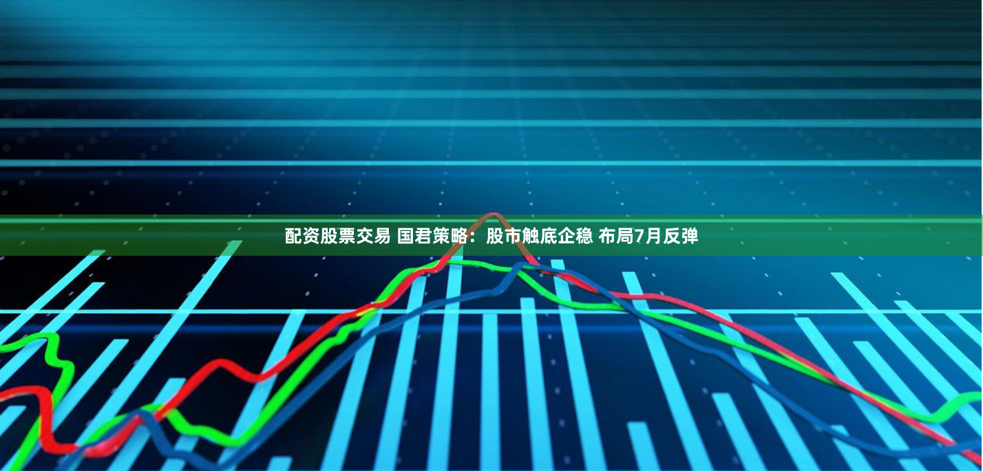 配资股票交易 国君策略：股市触底企稳 布局7月反弹