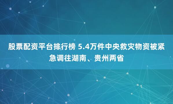 股票配资平台排行榜 5.4万件中央救灾物资被紧急调往湖南、贵州两省