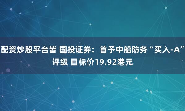 配资炒股平台皆 国投证券：首予中船防务“买入-A”评级 目标价19.92港元