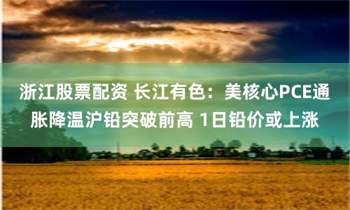 浙江股票配资 长江有色：美核心PCE通胀降温沪铅突破前高 1日铅价或上涨