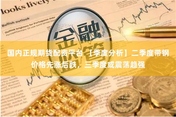 国内正规期货配资平台 【季度分析】二季度带钢价格先涨后跌，三季度或震荡趋强