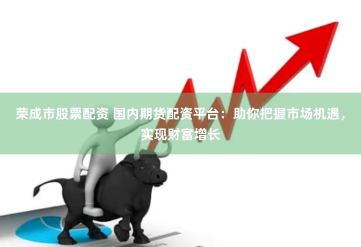 荣成市股票配资 国内期货配资平台：助你把握市场机遇，实现财富增长