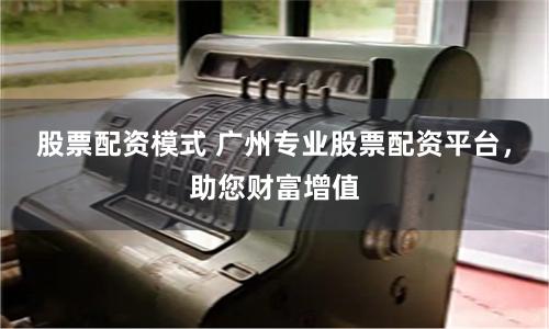 股票配资模式 广州专业股票配资平台，助您财富增值