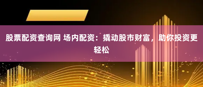 股票配资查询网 场内配资：撬动股市财富，助你投资更轻松