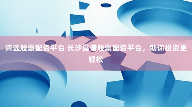 清远股票配资平台 长沙靠谱股票配资平台，助你投资更轻松
