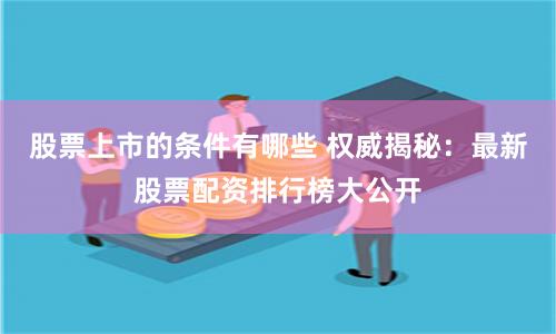 股票上市的条件有哪些 权威揭秘:最新股票配资排行榜大公开