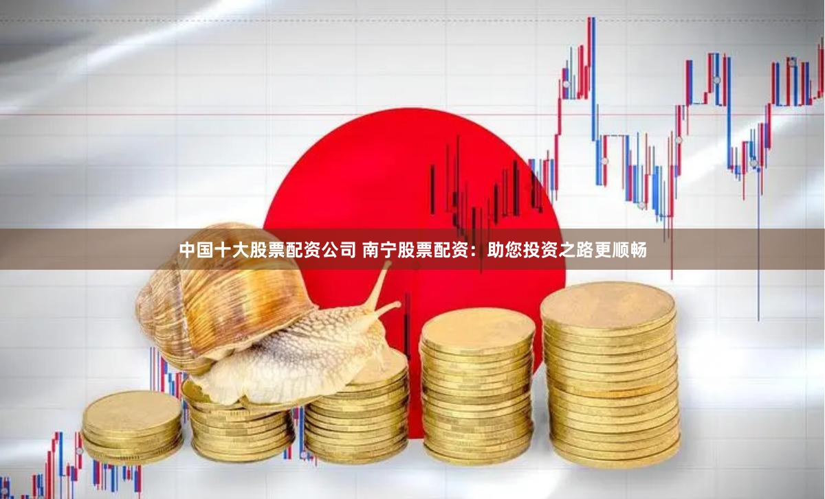中国十大股票配资公司 南宁股票配资：助您投资之路更顺畅