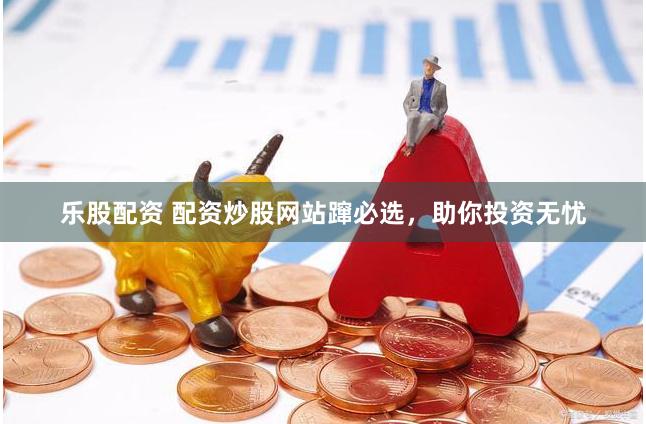 乐股配资 配资炒股网站蹿必选，助你投资无忧