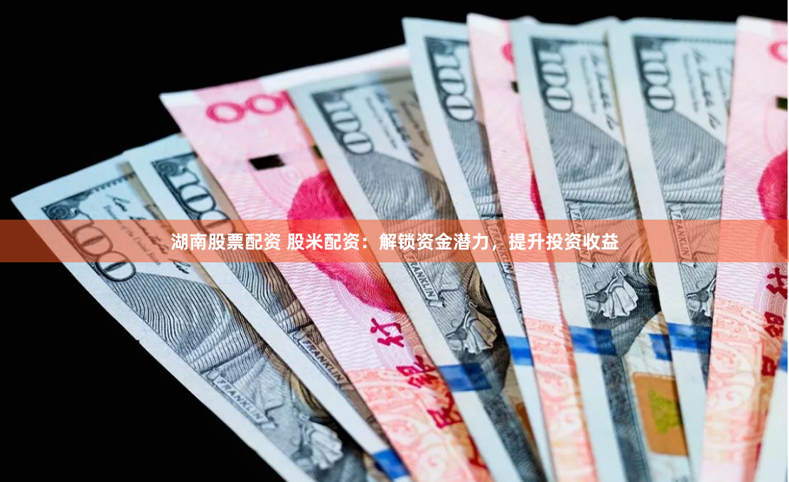 湖南股票配资 股米配资：解锁资金潜力，提升投资收益