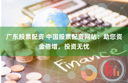 广东股票配资 中国股票配资网站：助您资金倍增，投资无忧