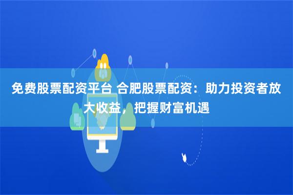 免费股票配资平台 合肥股票配资：助力投资者放大收益，把握财富机遇