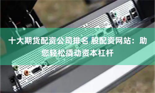 十大期货配资公司排名 股配资网站：助您轻松撬动资本杠杆