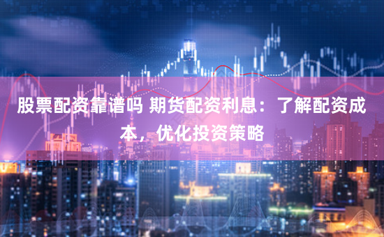 股票配资靠谱吗 期货配资利息：了解配资成本，优化投资策略