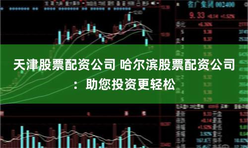 天津股票配资公司 哈尔滨股票配资公司：助您投资更轻松