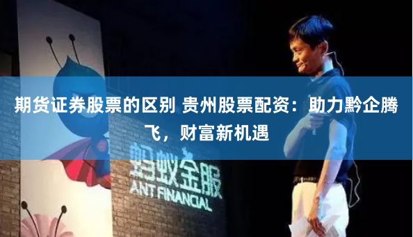 期货证券股票的区别 贵州股票配资：助力黔企腾飞，财富新机遇