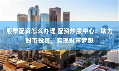 股票配资怎么办理 配资炒股中心：助力股市投资，实现财富梦想