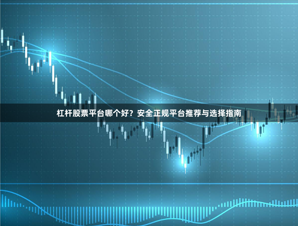 杠杆股票平台哪个好？安全正规平台推荐与选择指南