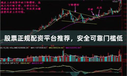 股票正规配资平台推荐，安全可靠门槛低