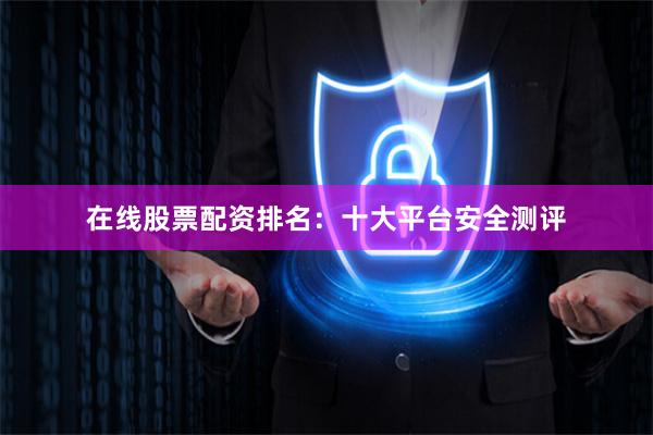 在线股票配资排名：十大平台安全测评